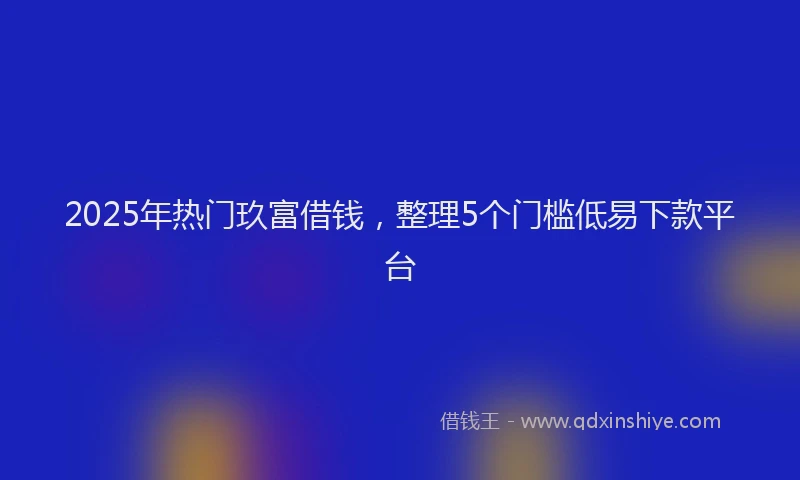 2025年热门玖富借钱，整理5个门槛低易下款平台