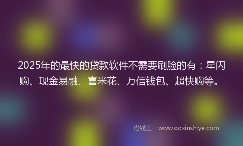 2025年的最快的贷款软件不需要刷脸的有：星闪购、现金易融、喜米花、万信钱包、超快购等。