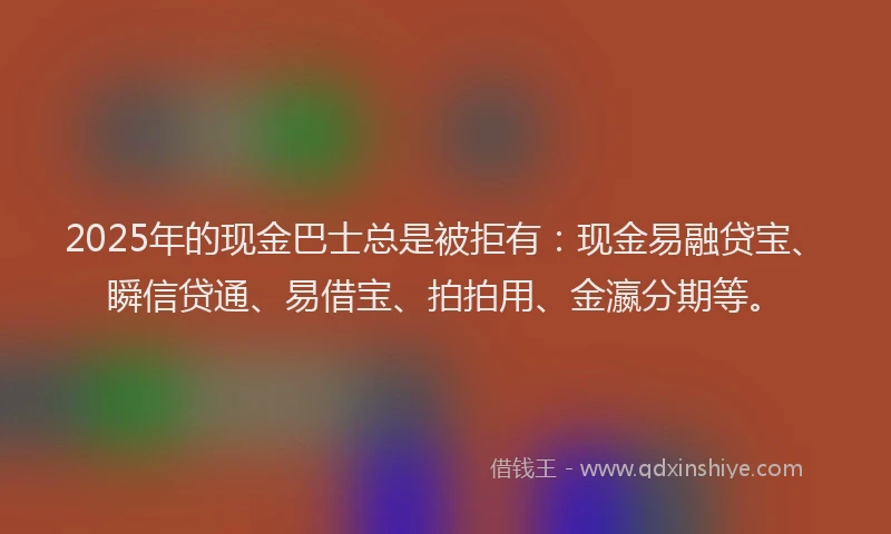 2025年的现金巴士总是被拒有：现金易融贷宝、瞬信贷通、易借宝、拍拍用、金瀛分期等。