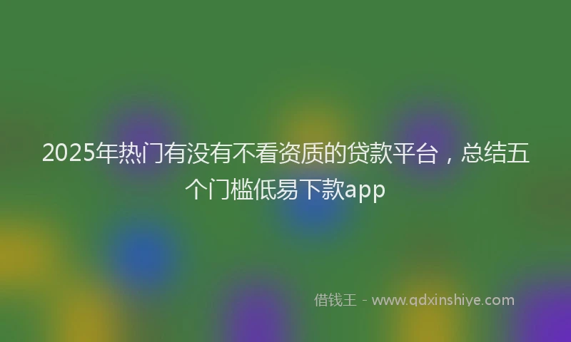 2025年热门有没有不看资质的贷款平台，总结五个门槛低易下款app
