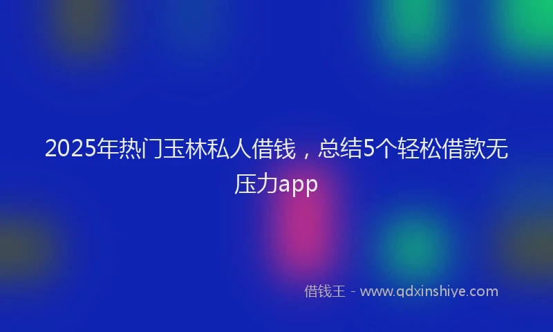 2025年热门玉林私人借钱，总结5个轻松借款无压力app