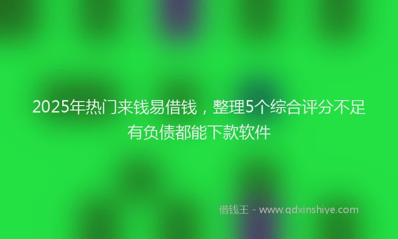 2025年热门来钱易借钱，整理5个综合评分不足有负债都能下款软件
