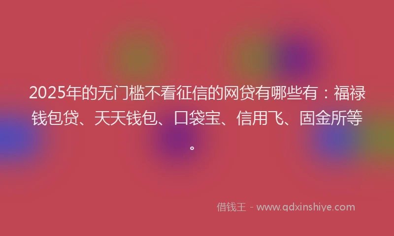 2025年的无门槛不看征信的网贷有哪些有：福禄钱包贷、天天钱包、口袋宝、信用飞、固金所等。