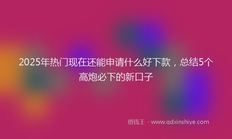 2025年热门现在还能申请什么好下款，总结5个高炮必下的新口子