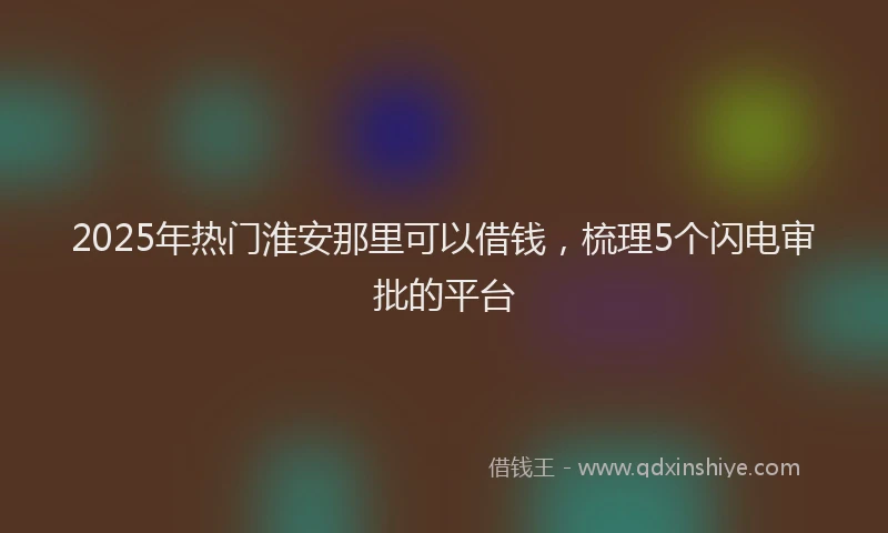 2025年热门淮安那里可以借钱，梳理5个闪电审批的平台