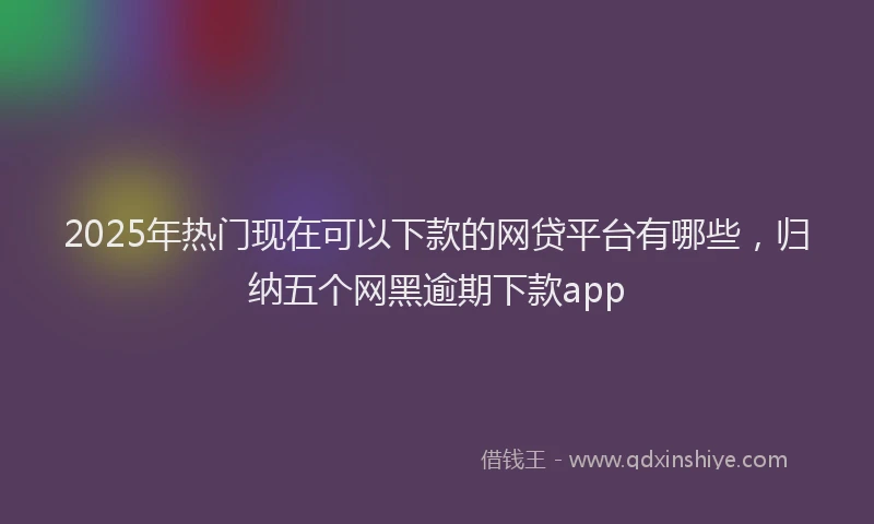 2025年热门现在可以下款的网贷平台有哪些，归纳五个网黑逾期下款app