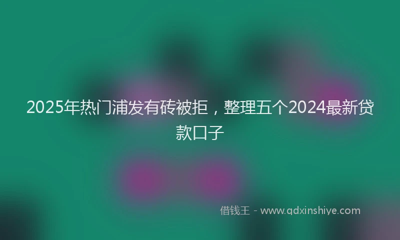 2025年热门浦发有砖被拒，整理五个2024最新贷款口子
