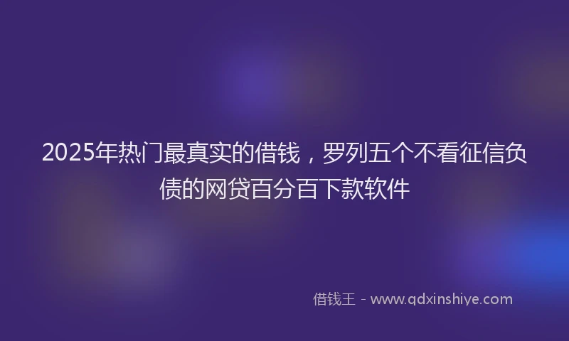 2025年热门最真实的借钱，罗列五个不看征信负债的网贷百分百下款软件