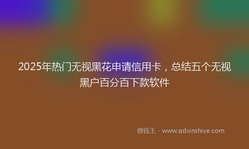 2025年热门无视黑花申请信用卡，总结五个无视黑户百分百下款软件
