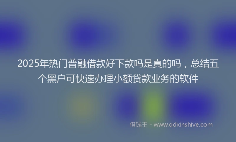 2025年热门普融借款好下款吗是真的吗，总结五个黑户可快速办理小额贷款业务的软件