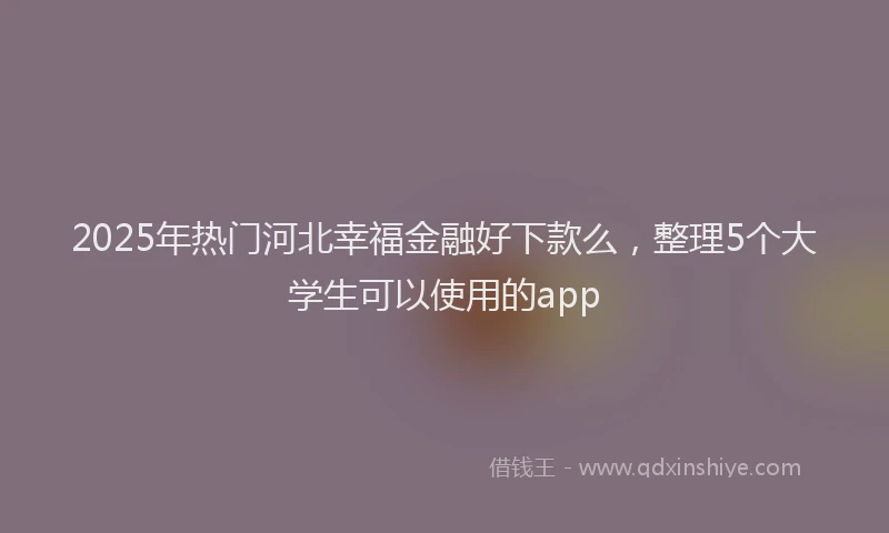 2025年热门河北幸福金融好下款么，整理5个大学生可以使用的app
