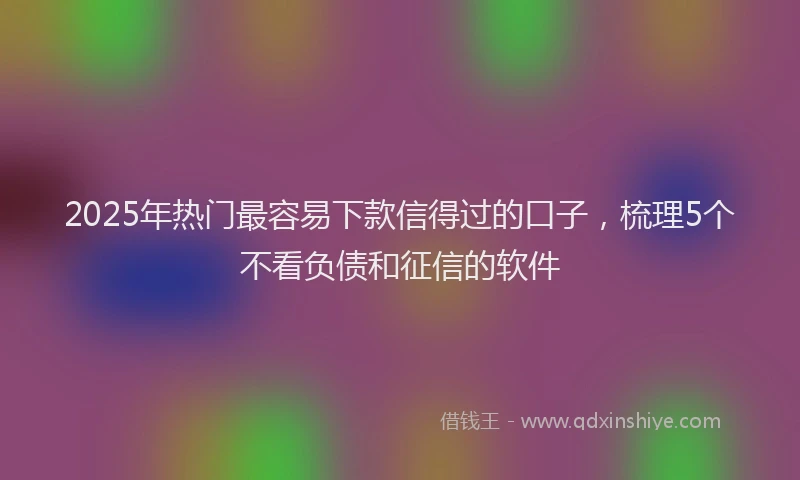 2025年热门最容易下款信得过的口子，梳理5个不看负债和征信的软件