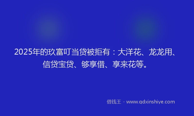 2025年的玖富叮当贷被拒有：大洋花、龙龙用、信贷宝贷、够享借、享来花等。