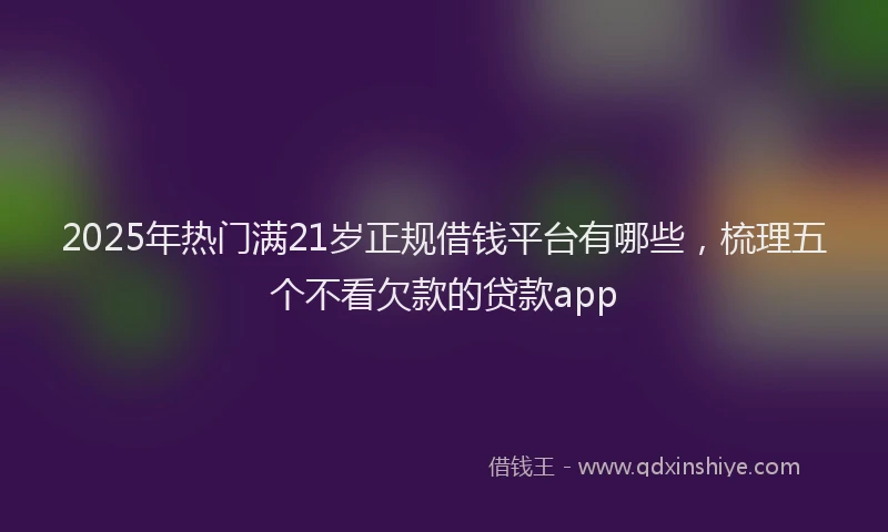 2025年热门满21岁正规借钱平台有哪些，梳理五个不看欠款的贷款app