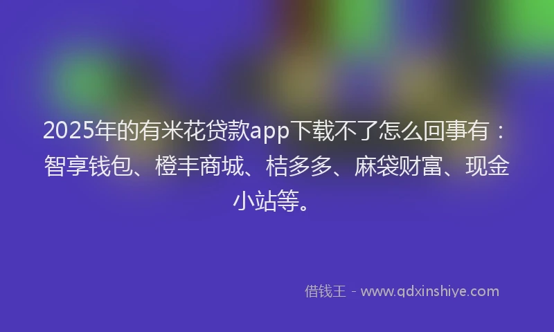 2025年的有米花贷款app下载不了怎么回事有：智享钱包、橙丰商城、桔多多、麻袋财富、现金小站等。