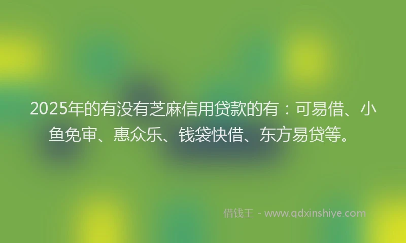 2025年的有没有芝麻信用贷款的有：可易借、小鱼免审、惠众乐、钱袋快借、东方易贷等。