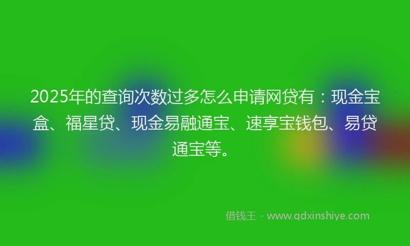 2025年的查询次数过多怎么申请网贷有：现金宝盒、福星贷、现金易融通宝、速享宝钱包、易贷通宝等。