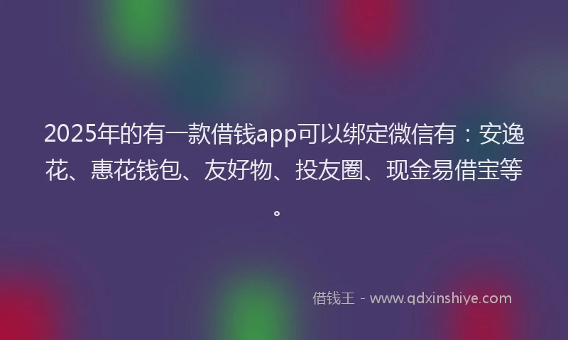 2025年的有一款借钱app可以绑定微信有：安逸花、惠花钱包、友好物、投友圈、现金易借宝等。