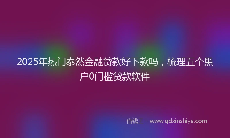 2025年热门泰然金融贷款好下款吗，梳理五个黑户0门槛贷款软件
