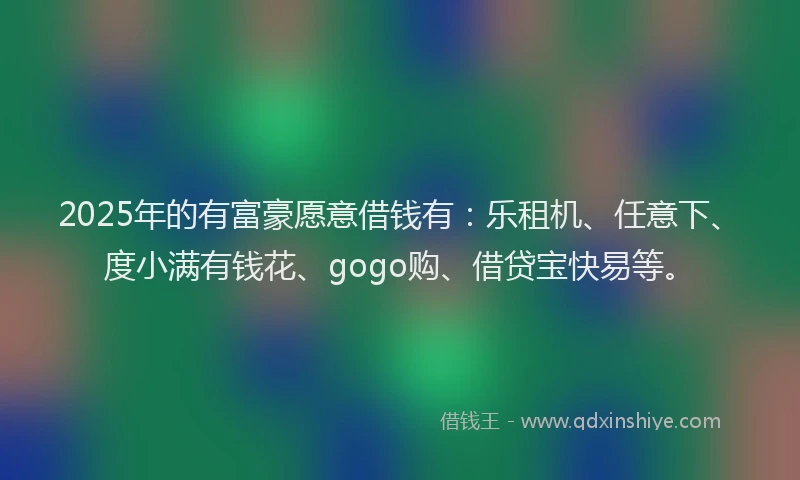 2025年的有富豪愿意借钱有：乐租机、任意下、度小满有钱花、gogo购、借贷宝快易等。
