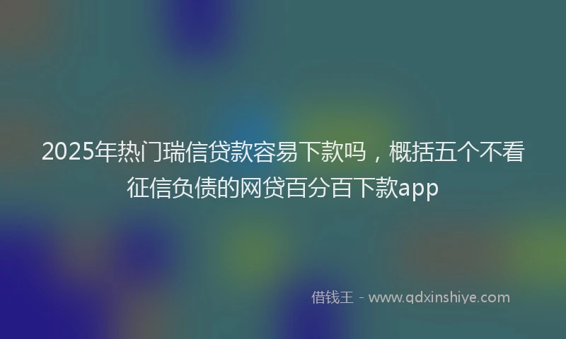 2025年热门瑞信贷款容易下款吗，概括五个不看征信负债的网贷百分百下款app