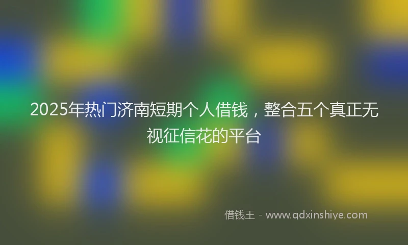 2025年热门济南短期个人借钱，整合五个真正无视征信花的平台