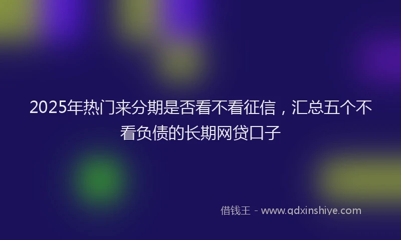 2025年热门来分期是否看不看征信，汇总五个不看负债的长期网贷口子