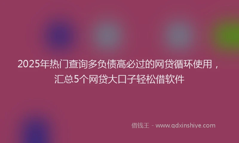 2025年热门查询多负债高必过的网贷循环使用，汇总5个网贷大口子轻松借软件