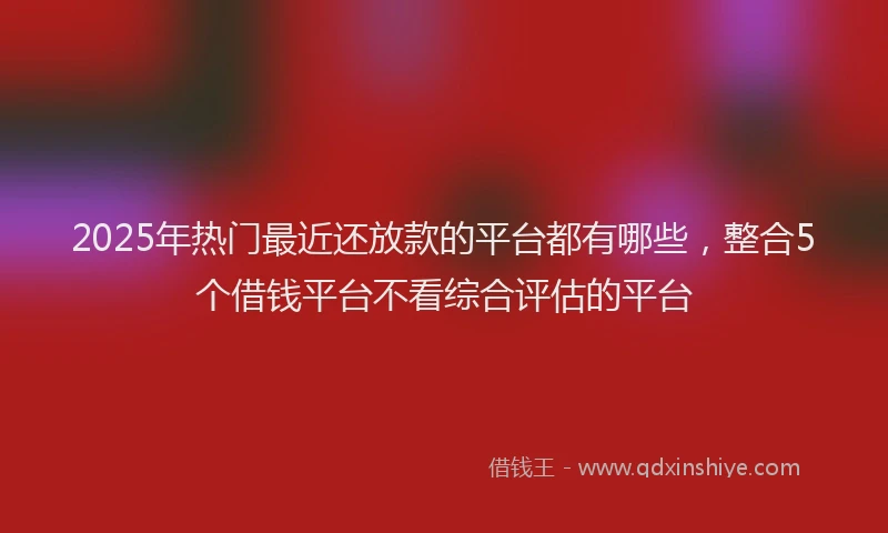 2025年热门最近还放款的平台都有哪些，整合5个借钱平台不看综合评估的平台