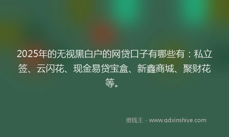 2025年的无视黑白户的网贷口子有哪些有：私立签、云闪花、现金易贷宝盒、新鑫商城、聚财花等。