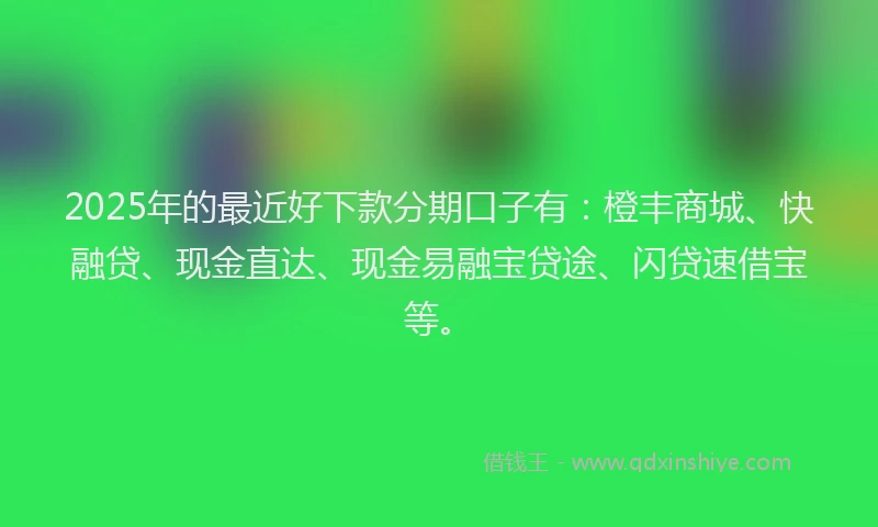 2025年的最近好下款分期口子有：橙丰商城、快融贷、现金直达、现金易融宝贷途、闪贷速借宝等。