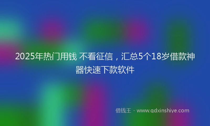 2025年热门用钱 不看征信，汇总5个18岁借款神器快速下款软件