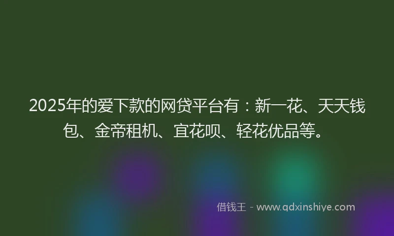 2025年的爱下款的网贷平台有：新一花、天天钱包、金帝租机、宜花呗、轻花优品等。