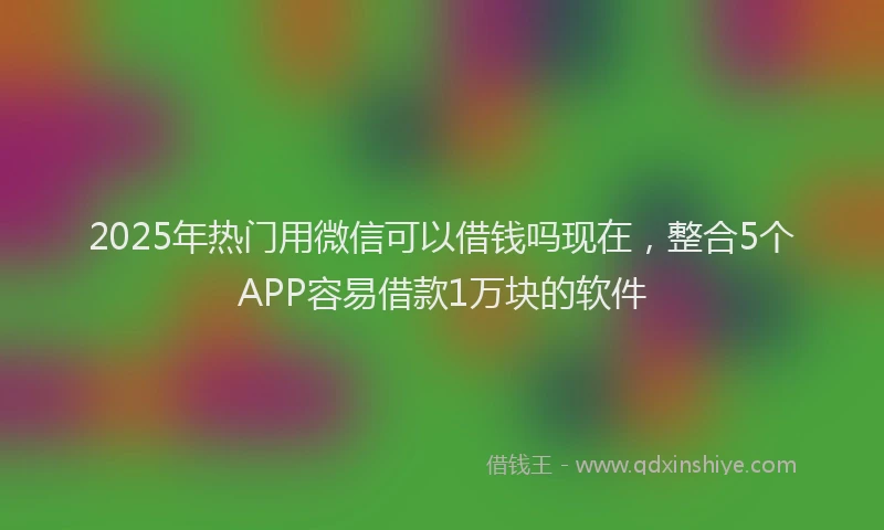 2025年热门用微信可以借钱吗现在，整合5个APP容易借款1万块的软件