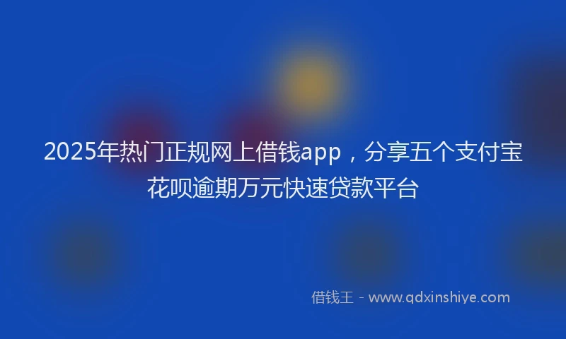 2025年热门正规网上借钱app，分享五个支付宝花呗逾期万元快速贷款平台