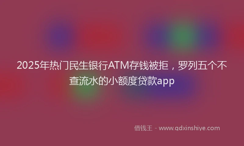 2025年热门民生银行ATM存钱被拒，罗列五个不查流水的小额度贷款app