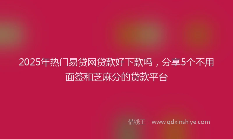 2025年热门易贷网贷款好下款吗，分享5个不用面签和芝麻分的贷款平台