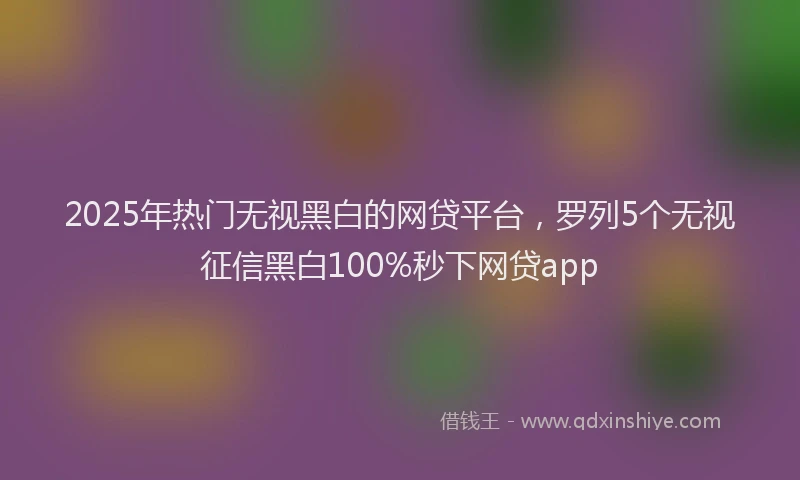 2025年热门无视黑白的网贷平台，罗列5个无视征信黑白100%秒下网贷app