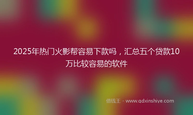 2025年热门火影帮容易下款吗，汇总五个贷款10万比较容易的软件