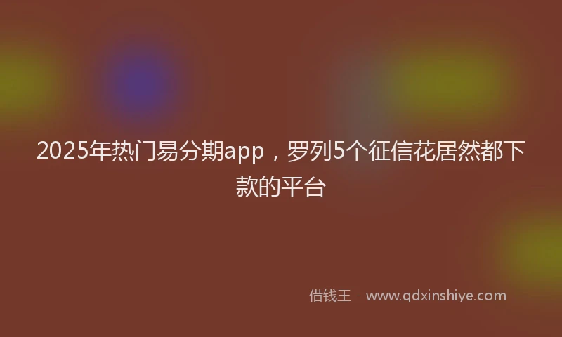 2025年热门易分期app，罗列5个征信花居然都下款的平台