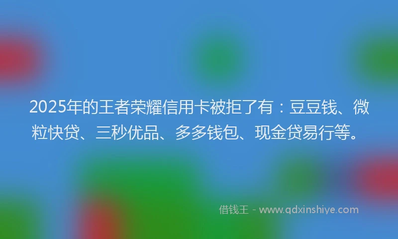 2025年的王者荣耀信用卡被拒了有：豆豆钱、微粒快贷、三秒优品、多多钱包、现金贷易行等。