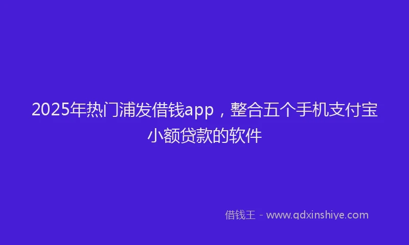 2025年热门浦发借钱app，整合五个手机支付宝小额贷款的软件