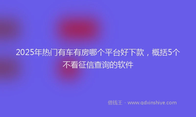 2025年热门有车有房哪个平台好下款，概括5个不看征信查询的软件
