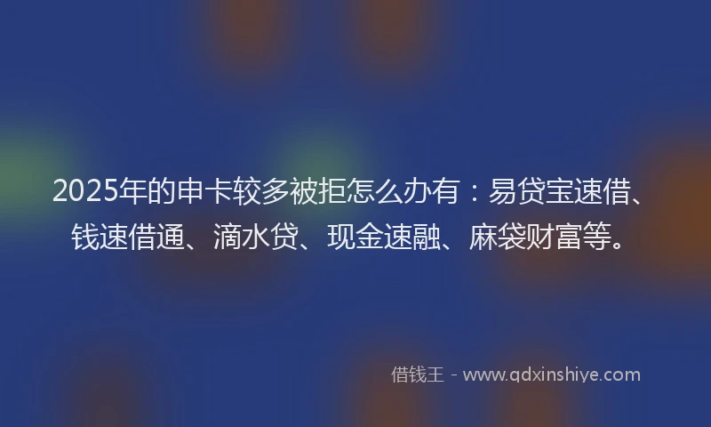 2025年的申卡较多被拒怎么办有：易贷宝速借、钱速借通、滴水贷、现金速融、麻袋财富等。