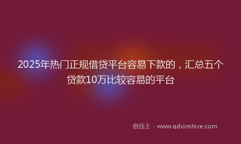 2025年热门正规借贷平台容易下款的，汇总五个贷款10万比较容易的平台