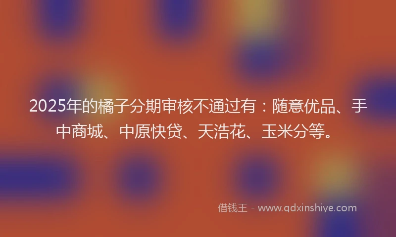 2025年的橘子分期审核不通过有：随意优品、手中商城、中原快贷、天浩花、玉米分等。