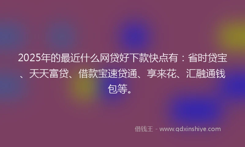 2025年的最近什么网贷好下款快点有：省时贷宝、天天富贷、借款宝速贷通、享来花、汇融通钱包等。