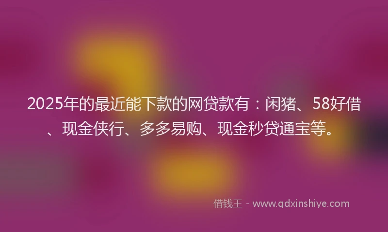 2025年的最近能下款的网贷款有：闲猪、58好借、现金侠行、多多易购、现金秒贷通宝等。