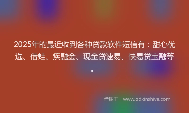 2025年的最近收到各种贷款软件短信有：甜心优选、借蛙、疾融金、现金贷速易、快易贷宝融等。