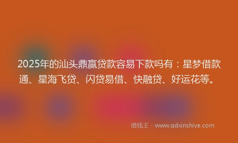 2025年的汕头鼎赢贷款容易下款吗有：星梦借款通、星海飞贷、闪贷易借、快融贷、好运花等。